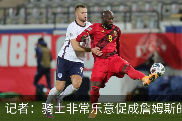 记者：骑士非常乐意促成詹姆斯的回归 已策划签换或交易特例方案